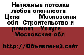 Натяжные потолки любой сложности › Цена ­ 600 - Московская обл. Строительство и ремонт » Услуги   . Московская обл.